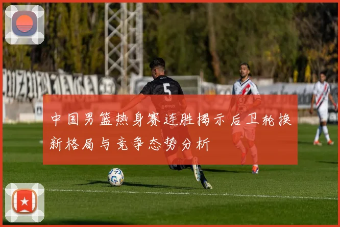 中国男篮热身赛连胜揭示后卫轮换新格局与竞争态势分析