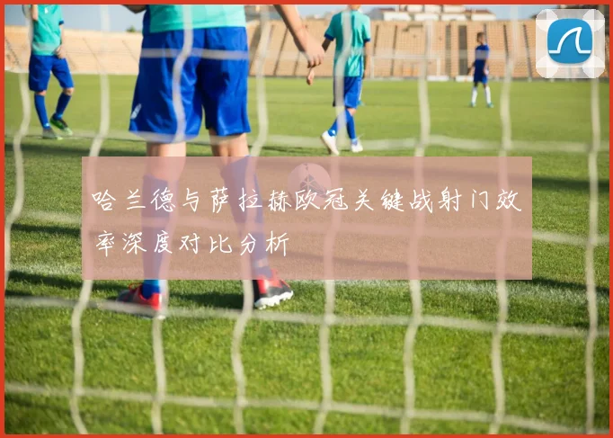 哈兰德与萨拉赫欧冠关键战射门效率深度对比分析