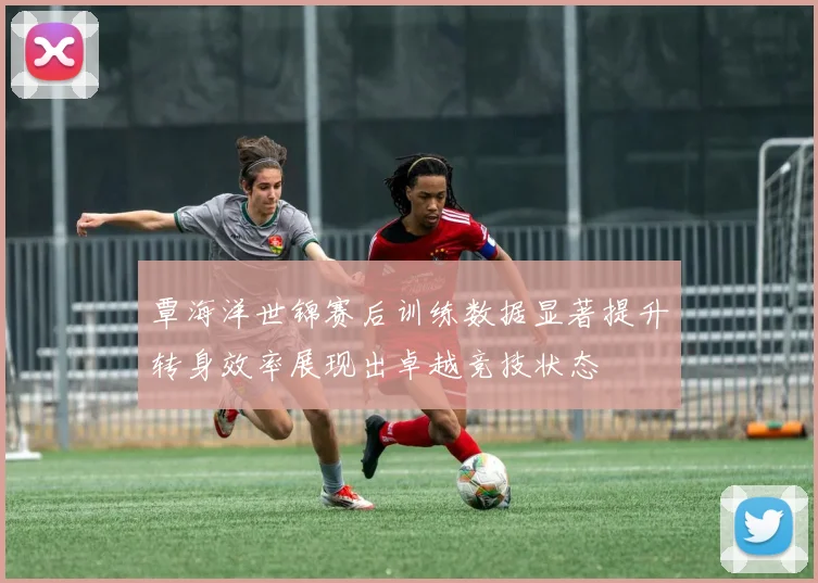 覃海洋世锦赛后训练数据显著提升转身效率展现出卓越竞技状态