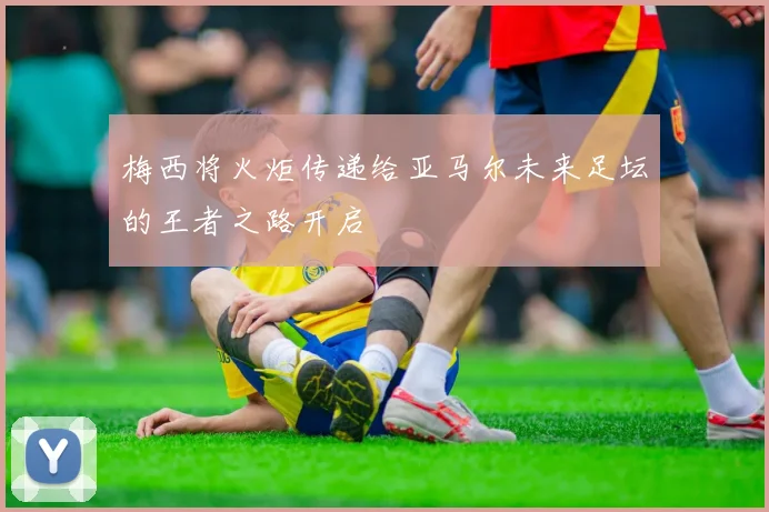 梅西将火炬传递给亚马尔未来足坛的王者之路开启