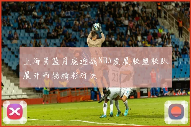 上海男篮月底迎战NBA发展联盟联队展开两场精彩对决