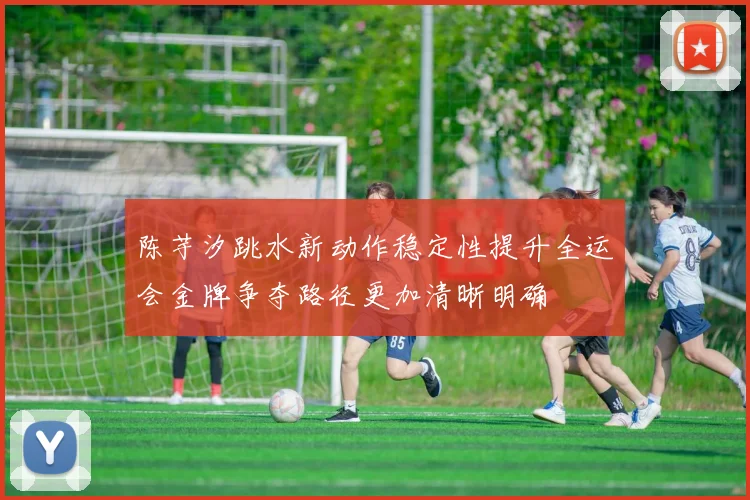 陈芋汐跳水新动作稳定性提升全运会金牌争夺路径更加清晰明确