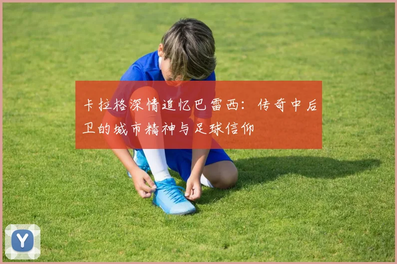 卡拉格深情追忆巴雷西：传奇中后卫的城市精神与足球信仰