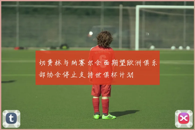 切费林与纳赛尔会面期望欧洲俱乐部协会停止支持世俱杯计划