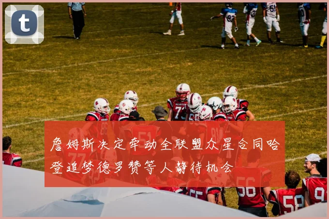 詹姆斯决定牵动全联盟众星合同哈登追梦德罗赞等人静待机会