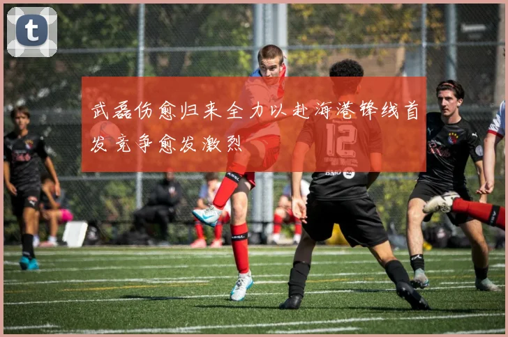 武磊伤愈归来全力以赴海港锋线首发竞争愈发激烈