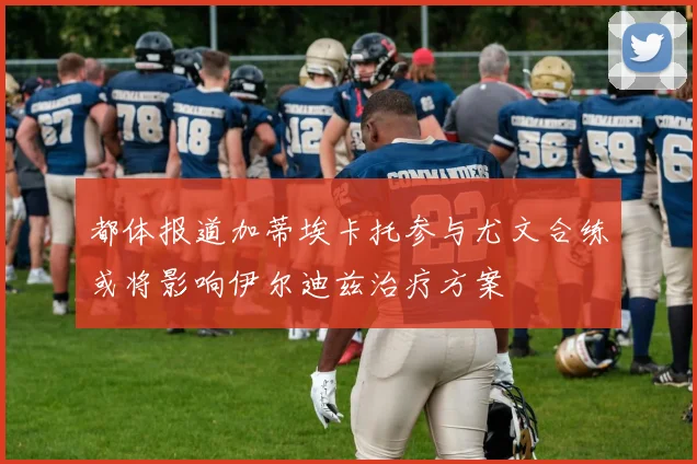 都体报道加蒂埃卡托参与尤文合练或将影响伊尔迪兹治疗方案