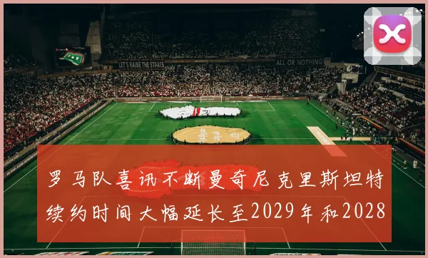 罗马队喜讯不断曼奇尼克里斯坦特续约时间大幅延长至2029年和2028年