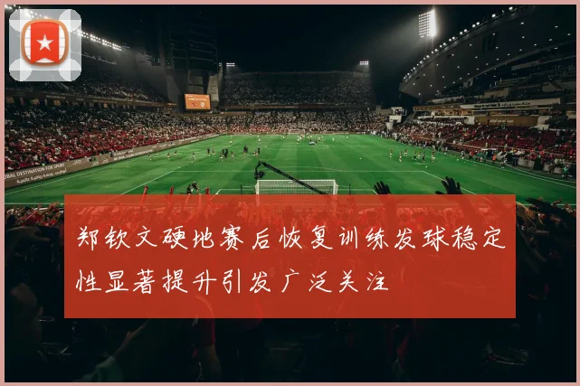 郑钦文硬地赛后恢复训练发球稳定性显著提升引发广泛关注
