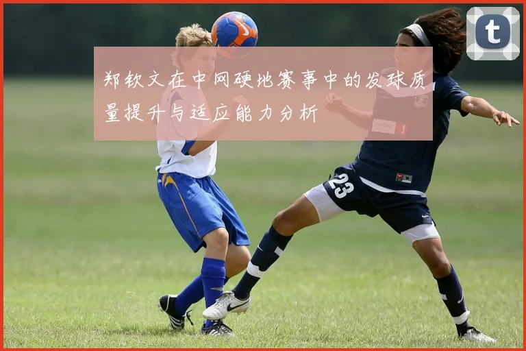郑钦文在中网硬地赛事中的发球质量提升与适应能力分析