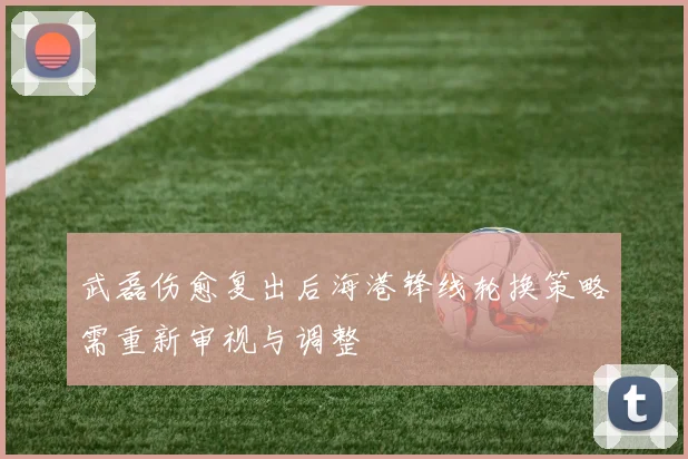 武磊伤愈复出后海港锋线轮换策略需重新审视与调整