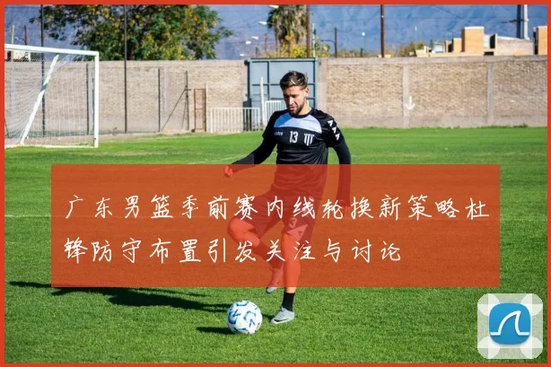 广东男篮季前赛内线轮换新策略杜锋防守布置引发关注与讨论