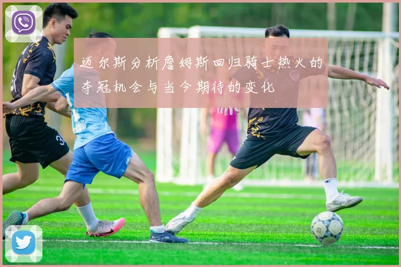 迈尔斯分析詹姆斯回归骑士热火的夺冠机会与当今期待的变化
