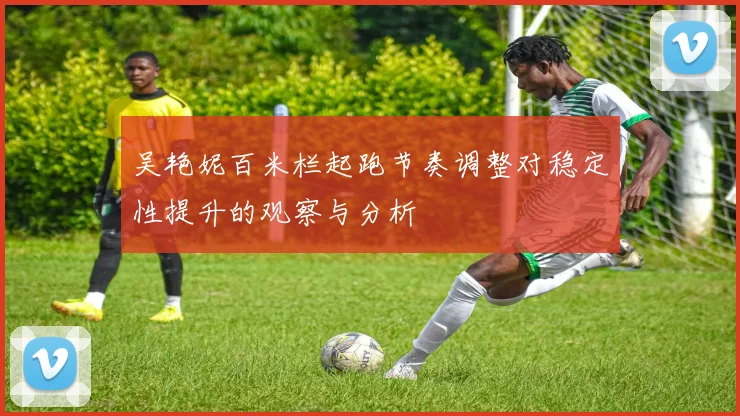 吴艳妮百米栏起跑节奏调整对稳定性提升的观察与分析