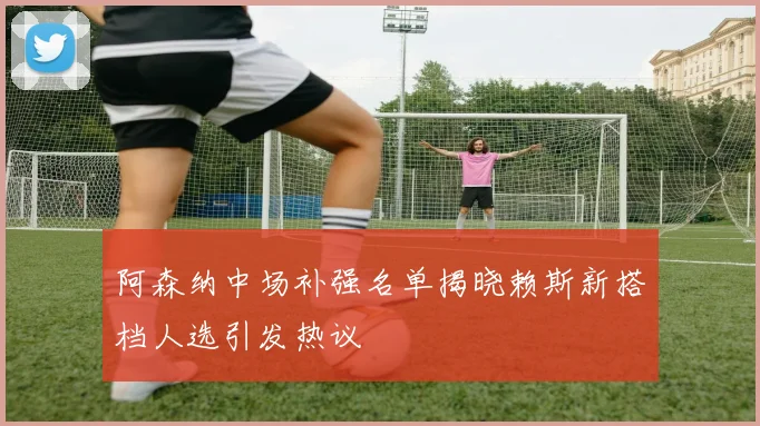 阿森纳中场补强名单揭晓赖斯新搭档人选引发热议