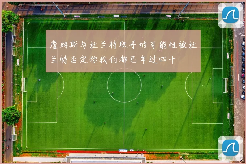 詹姆斯与杜兰特联手的可能性被杜兰特否定称我们都已年过四十
