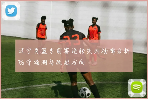 辽宁男篮季前赛逆转失利杨鸣分析防守漏洞与改进方向