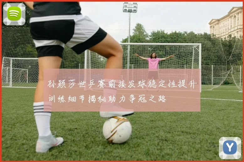 孙颖莎世乒赛前接发球稳定性提升训练细节揭秘助力争冠之路