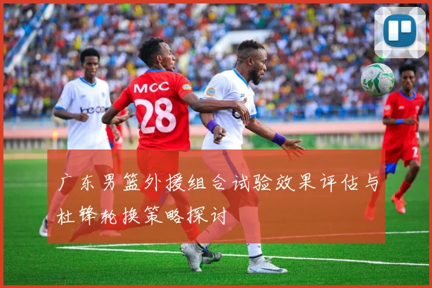 广东男篮外援组合试验效果评估与杜锋轮换策略探讨