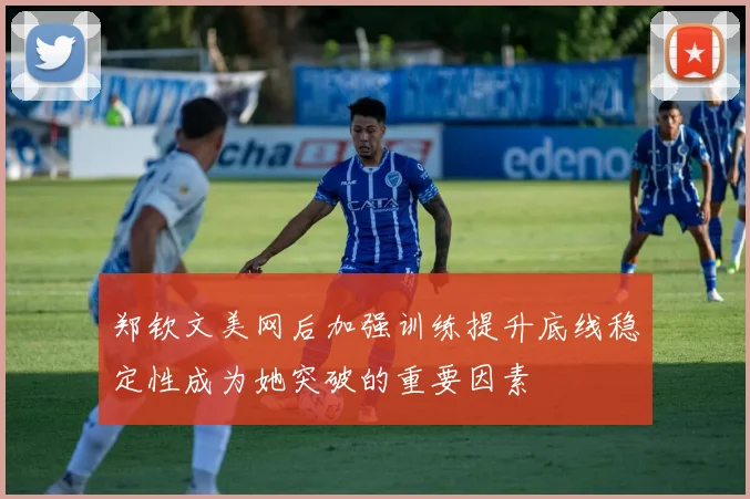 郑钦文美网后加强训练提升底线稳定性成为她突破的重要因素